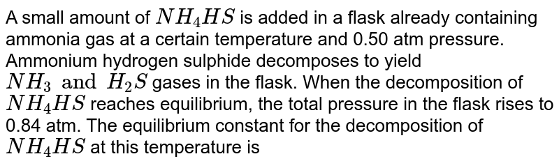 A small amount of NH_4HS is added in a flask already containing ammonia gas at a certain temperature and 0.50 atm pressure. Ammonium hydrogen sulphide decomposes to yield NH_3 and H_2S gases in the flask. When the decomposition of NH_4 HS reaches equilibrium, the total pressure in the flask rises to 0.84 atm. The equilibrium constant for the decomposition of NH_4HS at this temperature is