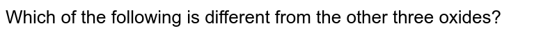 Which of the following is different from the other three oxides?