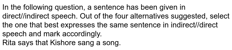 In the following question, a sentence has been given in direct//indirect speech. Out of the four alternatives suggested, select the one that best expresses the same sentence in indirect//direct speech and mark accordingly. <br> Rita says that Kishore sang a song.