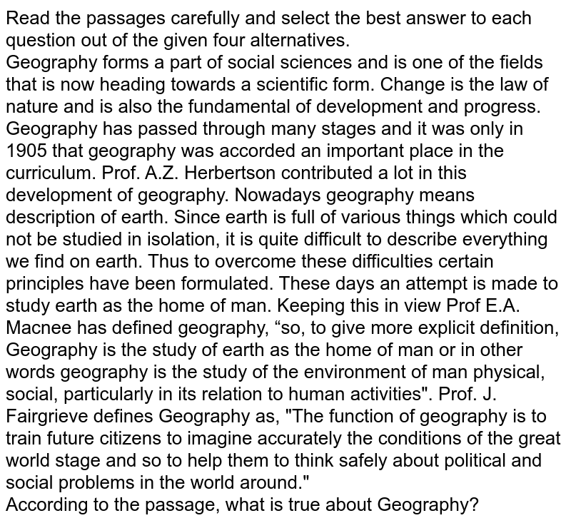 Read the passages carefully and select the best answer to each question out of the given four alternatives. Geography forms a part of social sciences and is one of the fields that is now heading towards a scientific form. Change is the law of nature and is also the fundamental of development and progress. Geography has passed through many stages and it was only in 1905 that geography was accorded an important place in the curriculum. Prof. A.Z. Herbertson contributed a lot in this development of geography. Nowadays geography means description of earth. Since earth is full of various things which could not be studied in isolation, it is quite difficult to describe everything we find on earth. Thus to overcome these difficulties certain principles have been formulated. These days an attempt is made to study earth as the home of man. Keeping this in view Prof E.A. Macnee has defined geography, “so, to give more explicit definition, Geography is the study of earth as the home of man or in other words geography is the study of the environment of man physical, social, particularly in its relation to human activities". Prof. J. Fairgrieve defines Geography as, "The function of geography is to train future citizens to imagine accurately the conditions of the great world stage and so to help them to think safely about political and social problems in the world around." According to the passage, what is true about Geography?