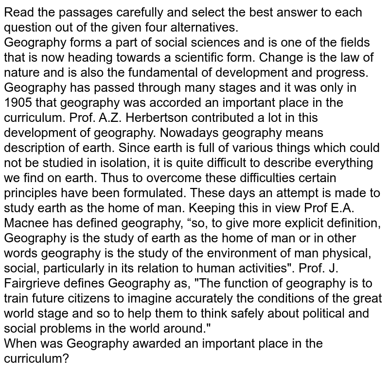 Read the passages carefully and select the best answer to each question out of the given four alternatives. Geography forms a part of social sciences and is one of the fields that is now heading towards a scientific form. Change is the law of nature and is also the fundamental of development and progress. Geography has passed through many stages and it was only in 1905 that geography was accorded an important place in the curriculum. Prof. A.Z. Herbertson contributed a lot in this development of geography. Nowadays geography means description of earth. Since earth is full of various things which could not be studied in isolation, it is quite difficult to describe everything we find on earth. Thus to overcome these difficulties certain principles have been formulated. These days an attempt is made to study earth as the home of man. Keeping this in view Prof E.A. Macnee has defined geography, “so, to give more explicit definition, Geography is the study of earth as the home of man or in other words geography is the study of the environment of man physical, social, particularly in its relation to human activities". Prof. J. Fairgrieve defines Geography as, "The function of geography is to train future citizens to imagine accurately the conditions of the great world stage and so to help them to think safely about political and social problems in the world around." When was Geography awarded an important place in the curriculum?