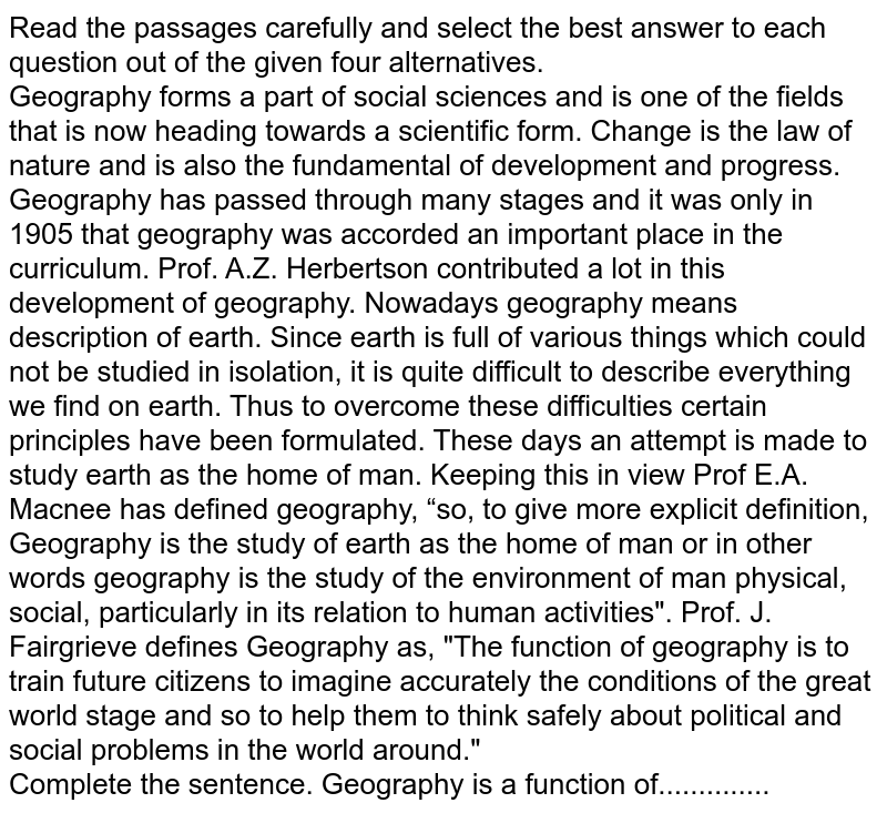 Read the passages carefully and select the best answer to each question out of the given four alternatives. Geography forms a part of social sciences and is one of the fields that is now heading towards a scientific form. Change is the law of nature and is also the fundamental of development and progress. Geography has passed through many stages and it was only in 1905 that geography was accorded an important place in the curriculum. Prof. A.Z. Herbertson contributed a lot in this development of geography. Nowadays geography means description of earth. Since earth is full of various things which could not be studied in isolation, it is quite difficult to describe everything we find on earth. Thus to overcome these difficulties certain principles have been formulated. These days an attempt is made to study earth as the home of man. Keeping this in view Prof E.A. Macnee has defined geography, “so, to give more explicit definition, Geography is the study of earth as the home of man or in other words geography is the study of the environment of man physical, social, particularly in its relation to human activities". Prof. J. Fairgrieve defines Geography as, "The function of geography is to train future citizens to imagine accurately the conditions of the great world stage and so to help them to think safely about political and social problems in the world around." Complete the sentence. Geography is a function of..............