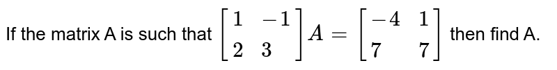 If the matrix A is such that `[{:(1,-1),(2,3):}]A=[{:(-4,1),(7,7):}]` then find A.