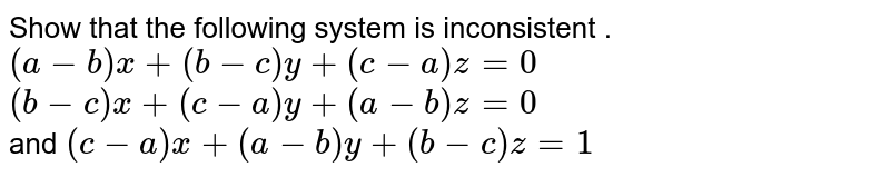 Show that the following system is inconsistent . (a-b) x+(b-c)y+(c-a)z=0 (b-c)x+(c-a)y+(a-b)z=0 and (c-a)x+(a-b)y+(b-c)z=1