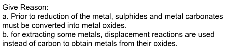 Give Reason: <br> a. Prior to reduction of the metal, sulphides and metal carbonates must be converted into metal oxides. <br> b. for extracting some metals, displacement reactions are used instead of carbon to obtain metals from their oxides. 