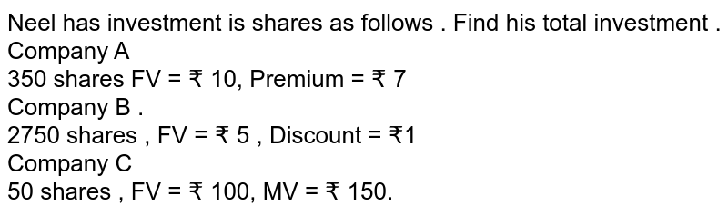 Neel has investment is shares as follows . Find his total investment . Company A 350 shares FV = ₹ 10, Premium = ₹ 7 Company B . 2750 shares , FV = ₹ 5 , Discount = ₹1 Company C 50 shares , FV = ₹ 100, MV = ₹ 150.