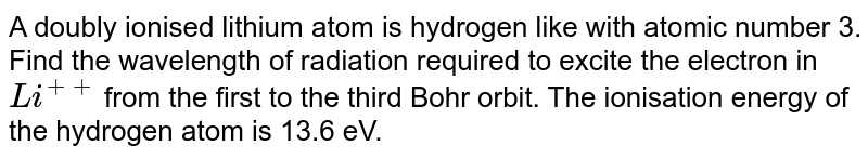 A doubly ionised lithium atom is hydrogen like with atomic number 3. <br> Find the wavelength of radiation required to excite the electron in `Li^(++)`  from the first to the third Bohr orbit. The ionisation energy of the hydrogen atom is 13.6 eV.