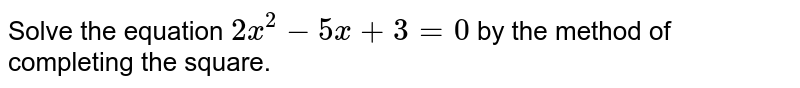 Solve the equation 2x^(2)-5x+3=0 by the method of completing the square.