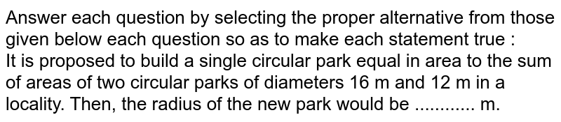 Answer each question by selecting the proper alternative from those given below each question so as to make each statement true : <br>  It is proposed to build a single circular park equal in area to the sum of areas of two circular parks of diameters 16 m and 12 m in a locality. Then, the radius of the new park would be ............ m.