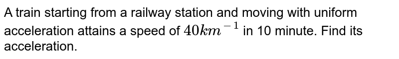 A train starting from a railway station and moving with uniform acceleration attains a speed of `40 km ^(-1)` in 10 minute. Find its acceleration. 
