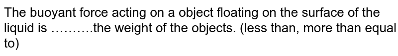 The buoyant force acting on a object floating on the surface of the liquid is ……….the weight of the objects. (less than, more than equal to)