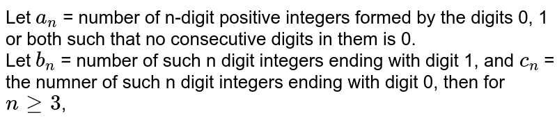 Let a_(n) = number of n-digit positive integers formed by the digits 0, 1 or both such that no consecutive digits in them is 0. Let b_(n) = number of such n digit integers ending with digit 1, and c_(n) = the numner of such n digit integers ending with digit 0, then for n ge3 ,
