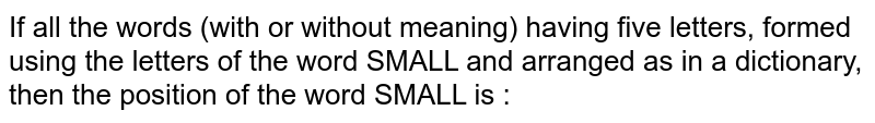 If all the words (with or without meaning) having five letters, formed using the letters of the word SMALL and arranged as in a dictionary, then the position of the word SMALL is :