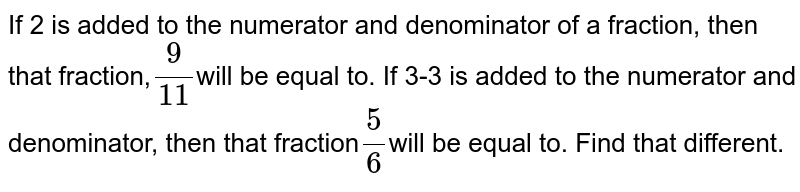 If 2 is added to the numerator and denominator of a fraction, then that fraction, ( 9)/(11) will be equal to. If 3-3 is added to the numerator and denominator, then that fraction (5)/(6) will be equal to. Find that different.