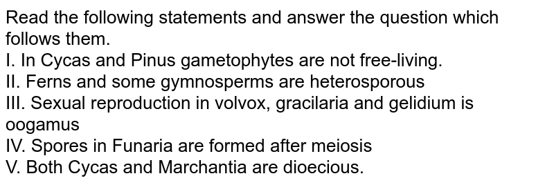 Read the following statements and answer the question which follows them. I. In Cycas and Pinus gametophytes are not free-living. II. Ferns and some gymnosperms are heterosporous III. Sexual reproduction in volvox, gracilaria and gelidium is oogamus IV. Spores in Funaria are formed after meiosis V. Both Cycas and Marchantia are dioecious.