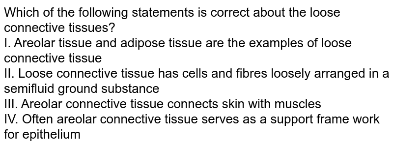 Which of the following statements is correct about the loose connective tissues? I. Areolar tissue and adipose tissue are the examples of loose connective tissue II. Loose connective tissue has cells and fibres loosely arranged in a semifluid ground substance III. Areolar connective tissue connects skin with muscles IV. Often areolar connective tissue serves as a support frame work for epithelium