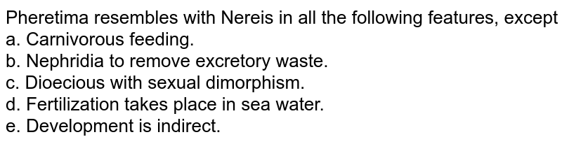 Pheretima resembles with Nereis in all the following features, except a. Carnivorous feeding. b. Nephridia to remove excretory waste. c. Dioecious with sexual dimorphism. d. Fertilization takes place in sea water. e. Development is indirect.