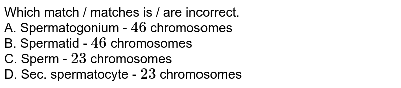 Which match / matches is / are incorrect. A. Spermatogonium - 46 chromosomes B. Spermatid - 46 chromosomes C. Sperm - 23 chromosomes D. Sec. spermatocyte - 23 chromosomes