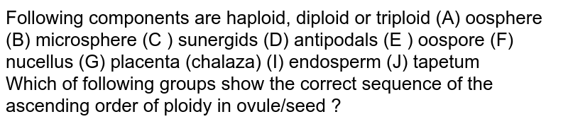 Following components are haploid, diploid or triploid A= Oosphere B= Microspore C= Synergids D= Antipodal cell E=Oospore F=Nucellus G=Placenta H= Chalaza I=Endosperm J=Endosperm J= Tapetum Which of the following groups show the correct sequence of the ascending order of ploidy in ovule/ seed
