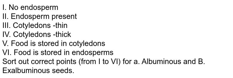 I. No endosperm II. Endosperm present III. Cotyledons -thin IV. Cotyledons -thick V. Food is stored in cotyledons VI. Food is stored in endosperms Sort out correct points (from I to VI) for a. Albuminous and B. Exalbuminous seeds.