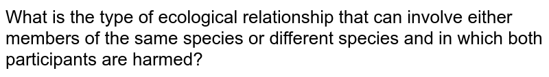 What is the type of ecological relationship that can involve either members of the same species or different species and in which both participants are harmed?