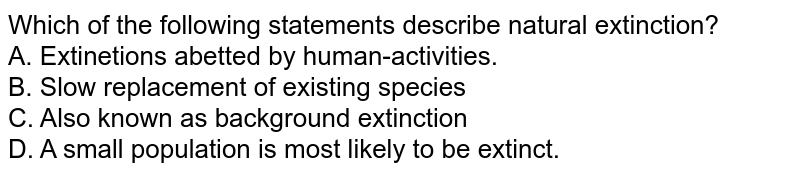 Which of the following statements describe natural extinction? A. Extinetions abetted by human-activities. B. Slow replacement of existing species C. Also known as background extinction D. A small population is most likely to be extinct.