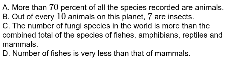 A. More than 70 percent of all the species recorded are animals. B. Out of every 10 animals on this planet, 7 are insects. C. The number of fungi species in the world is more than the combined total of the species of fishes, amphibians, reptiles and mammals. D. Number of fishes is very less than that of mammals.