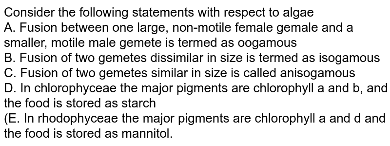 Consider the following statements with respect to algae. I. Fusion between one large, non-motile female gamete and a smaller, motile male gamete is termed as oogamous. II. Fusion of two gametes dissimilar in size is termed as isogamous. III. Fusion of two gametes similar in size is called anisogamous. IV. In Chlorophyceae the major pigments are chlorophyll a and b, and the food is stored as starch. V. In Rhodophyceae the major pigments are chlorophyll a and d and the food is stored as mannitol. Of the above statements.