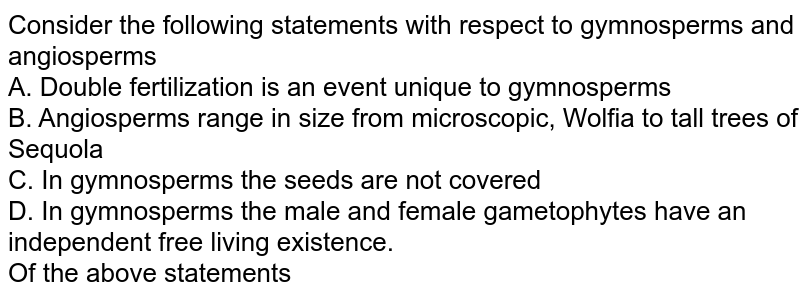 Consider the following statements with respect to gymnosperms and angiosperms. I. Double fertilization is an event unique to gymnosperms. II. Angiosperms range in size frommicroscopic Wolfia to tall trees of Sequoia. III. In gymnosperms the seeds are not covered. IV. In gymnosperms the male and female gametophytes have an independent free living existence Of the above statements.