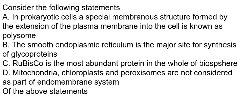 Consider the following statements. A. In prokaryotic cells, a special membranous structure formed by the extension of the plasma membrane into the cell is known as polysome. B. The smooth endoplasmic reticulum is the major site for synthesis of glycoproteins. C. RuBisCo is the most abundant protein in the whole of biosphere D. Mitochondria, chloroplasts and peroxisomes are not considered as part of endomembrane system Of the above statements.