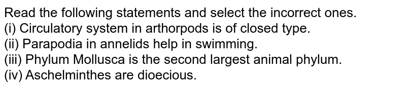 Read the following statements and select the correct option. I. Circulatory system harthropodals of closed type. II. Parapodia in annelids help in swimming II. Phylum Mollusca is the second largest animal phylum. IV. Aschelminthes are dioecious.
