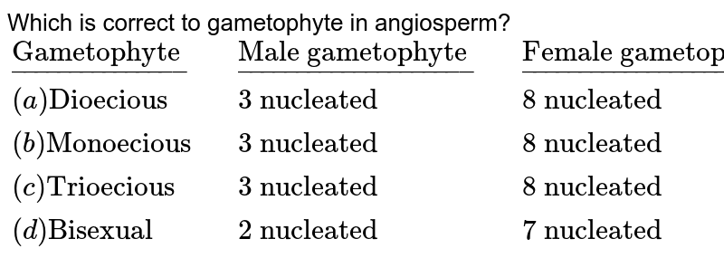 Which is correct to gametophyte in angiosperm? <br>`{:(underline("Gametophyte"),,underline("Male gametophyte"),,underline("Female gametophyte")),((a)"Dioecious",,"3 nucleated",,"8 nucleated"),((b)"Monoecious",,"3 nucleated",,"8 nucleated"),((c)"Trioecious",,"3 nucleated",,"8 nucleated"),((d)"Bisexual",,"2 nucleated",,"7 nucleated"):}`