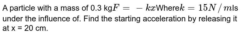 A particle with a mass of 0.3 kg F= -kx Where k = 15 N//m Is under the influence of. Find the starting acceleration by releasing it at x = 20 cm.