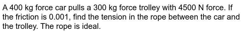 A car of 400 kg force pulls a trolley of 300 kg force with 4500 N force. If the friction is 0.1, find the tension in the rope between the car and the trolley. The rope is ideal.