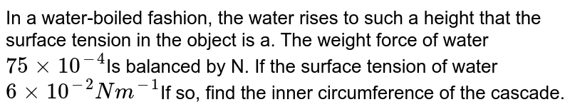 In a water-boiled fashion, the water rises to such a height that the surface tension in the object is a. The weight force of water 75 xx 10^(-4) Is balanced by N. If the surface tension of water 6 xx 10^(-2) N m^(-1) If so, find the inner circumference of the cascade.