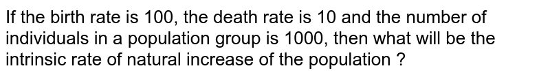 If the birth rate is 100, the death rate is 10 and the number of individuals in a population group is 1000, then what will be the intrinsic rate of natural increase of the population ?