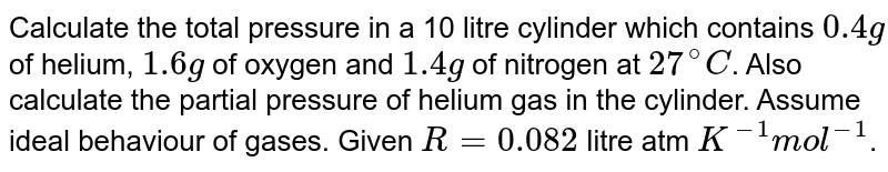 Calculate the total pressure in a 10 litre cylinder which contains 0.4g of helium, 1.6g of oxygen and 1.4g of nitrogen at 27^(@)C . Also calculate the partial pressure of helium gas in the cylinder. Assume ideal behaviour of gases. Given R = 0.082 litre atm K^(-1) mol^(-1) .