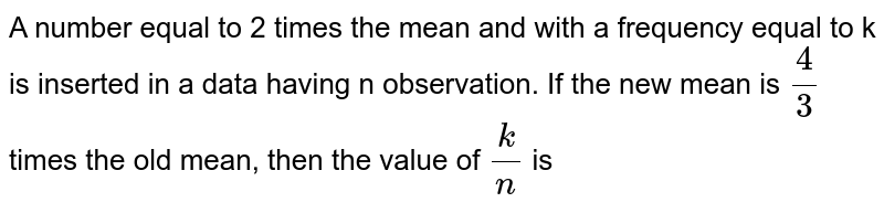 A number equal to 2 times the mean and with a frequency equal to k is inserted in a data having n observation. If the new mean is `(4)/(3)` times the old mean, then the value of `(k)/(n)` is 