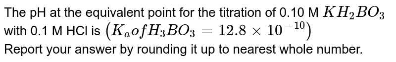 The pH at the equivalent point for the titration of 0.10 M KH_(2)BO_(3) with 0.1 M HCl is (K_(a)" of "H_(3)BO_(3)=12.8xx10^(-10)) Report your answer by rounding it up to nearest whole number.