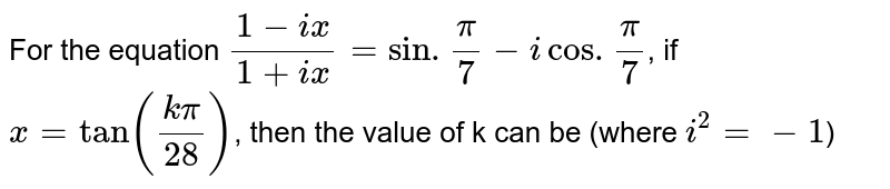 For the equation `(1-ix)/(1+ix)=sin.(pi)/(7)-i cos.(pi)/(7)`, if `x=tan((kpi)/(28))`, then the value of k can be (where `i^(2)=-1`)