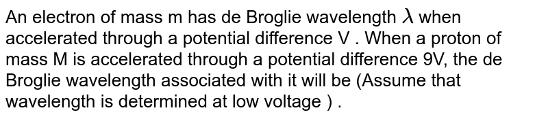 An electron of mass m has de Broglie wavelength lambda when accelerated through a potential difference V . When a proton of mass M is accelerated through a potential difference 9V, the de Broglie wavelength associated with it will be (Assume that wavelength is determined at low voltage ) .