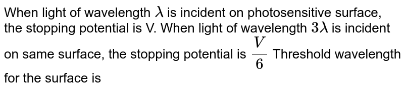 When light of wavelength lambda is incident on photosensitive surface, the stopping potential is V. When light of wavelength 3lambda is incident on same surface, the stopping potential is V/6 Threshold wavelength for the surface is