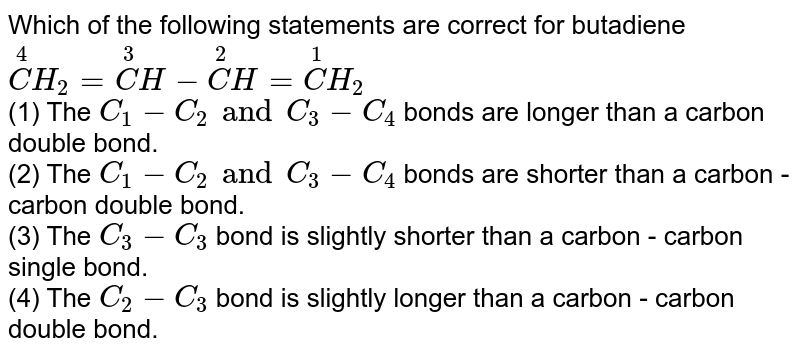 Which of the following statements are correct for butadiene overset(4)CH_(2)=overset(3)CH-overset(2)CH=overset(1)CH_(2) (1) The C_(1)-C_(2) and C_(3)-C_(4) bonds are longer than a carbon double bond. (2) The C_(1)-C_(2) and C_(3)-C_(4) bonds are shorter than a carbon - carbon double bond. (3) The C_(2)-C_(3) bond is slightly shorter than a carbon - carbon single bond. (4) The C_(2)-C_(3) bond is slightly longer than a carbon - carbon double bond.