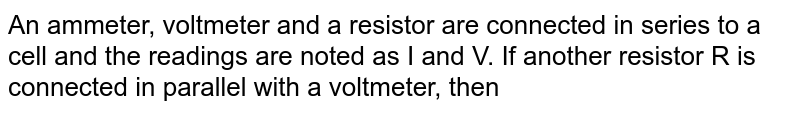 An ammeter, voltmeter and a resistor are connected in series to a cell and the readings are noted as I and V. If another resistor R is connected in parallel with a voltmeter, then