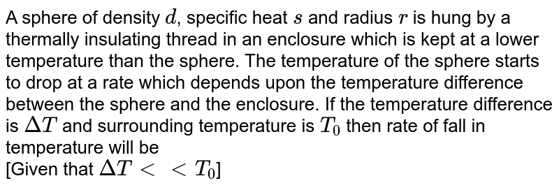 A sphere of density `d`, specific heat `s` and radius `r` is hung by a thermally insulating thread in an enclosure which is kept at a lower temperature than the sphere. The temperature of the sphere starts to drop at a rate which depends upon the temperature difference between the sphere and the enclosure. If the temperature difference is `DeltaT` and surrounding temperature is `T_(0)` then rate of fall in temperature will be <br> [Given that `DeltaT lt lt T_(0)`]