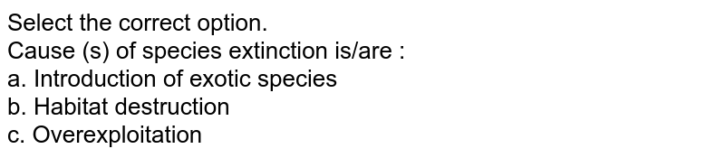 Select the correct option. Cause (s) of species extinction is/are : a. Introduction of exotic species b. Habitat destruction c. Overexploitation