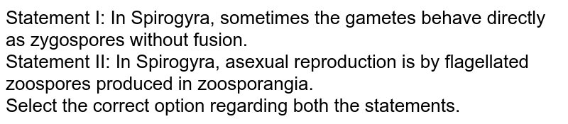 Statement I: In Spirogyra, sometimes the gametes behave directly as zygospores without fusion. Statement II: In Spirogyra, asexual reproduction is by flagellated zoospores produced in zoosporangia. Select the correct option regarding both the statements.