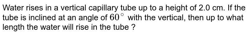 Water rises in a vertical capillary tube up to a height of 2.0 cm. If the tube is inclined at an angle of `60^@` with the vertical, then up to what length the water will rise in the tube ? 