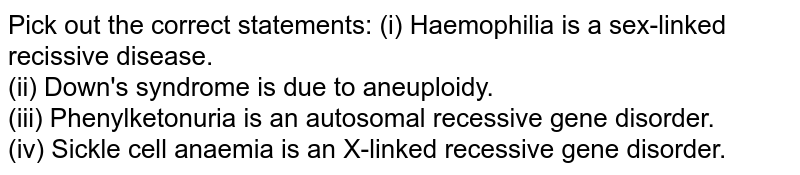 Pick out the correct statements: (i) Haemophilia is a sex-linked recissive disease. (ii) Down's syndrome is due to aneuploidy. (iii) Phenylketonuria is an autosomal recessive gene disorder. (iv) Sickle cell anaemia is an X-linked recessive gene disorder.