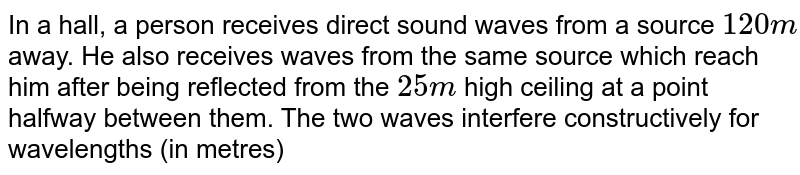 In a hall, a person receives direct sound waves from a source `120 m` away. He also receives waves from the same source which reach him after being reflected from the `25 m` high ceiling at a point halfway between them. The two waves interfere constructively for wavelengths (in metres) 